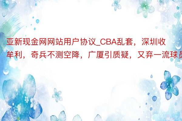 亚新现金网网站用户协议_CBA乱套，深圳收牟利，奇兵不测空降，广厦引质疑，又弃一流球员