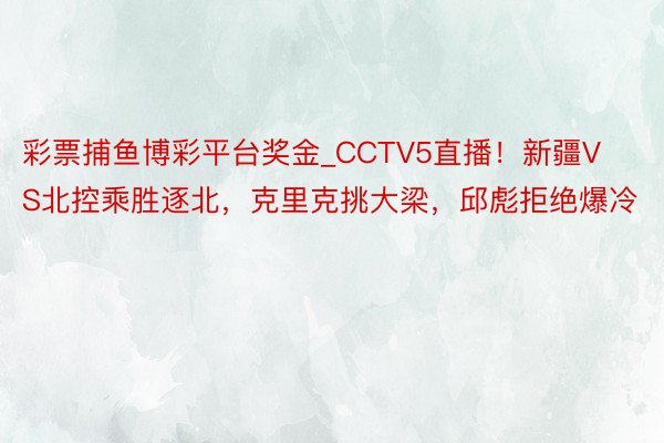 彩票捕鱼博彩平台奖金_CCTV5直播！新疆VS北控乘胜逐北，克里克挑大梁，邱彪拒绝爆冷