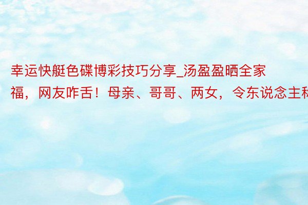 幸运快艇色碟博彩技巧分享_汤盈盈晒全家福，网友咋舌！母亲、哥哥、两女，令东说念主称奇。