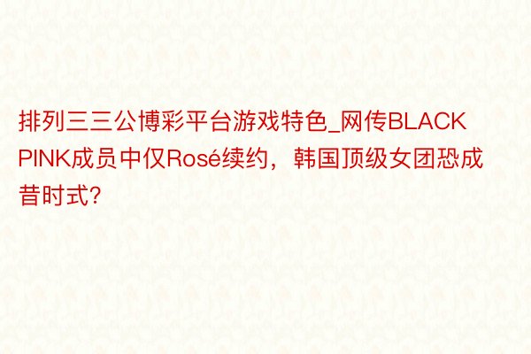 排列三三公博彩平台游戏特色_网传BLACKPINK成员中仅Rosé续约，韩国顶级女团恐成昔时式？