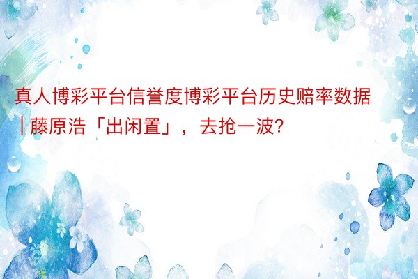 真人博彩平台信誉度博彩平台历史赔率数据 | 藤原浩「出闲置」，去抢一波？