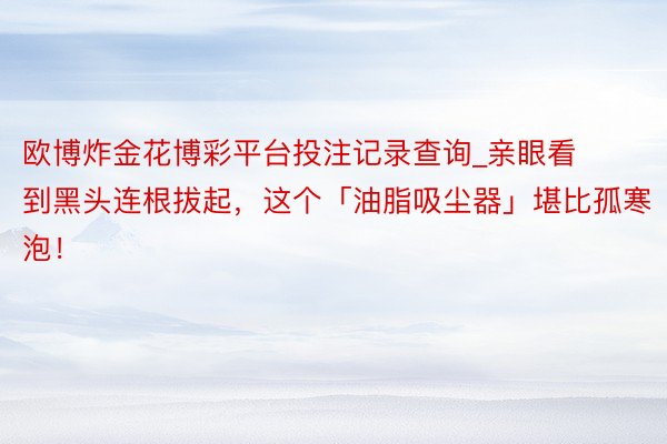 欧博炸金花博彩平台投注记录查询_亲眼看到黑头连根拔起，这个「油脂吸尘器」堪比孤寒泡！