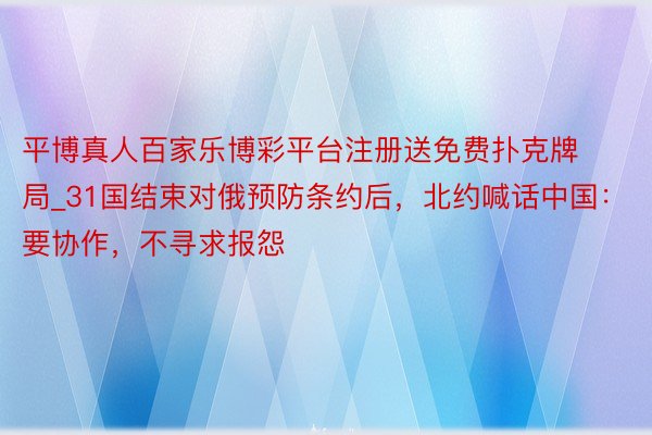 平博真人百家乐博彩平台注册送免费扑克牌局_31国结束对俄预防条约后，北约喊话中国：要协作，不寻求报怨