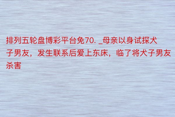 排列五轮盘博彩平台免70. _母亲以身试探犬子男友，发生联系后爱上东床，临了将犬子男友杀害