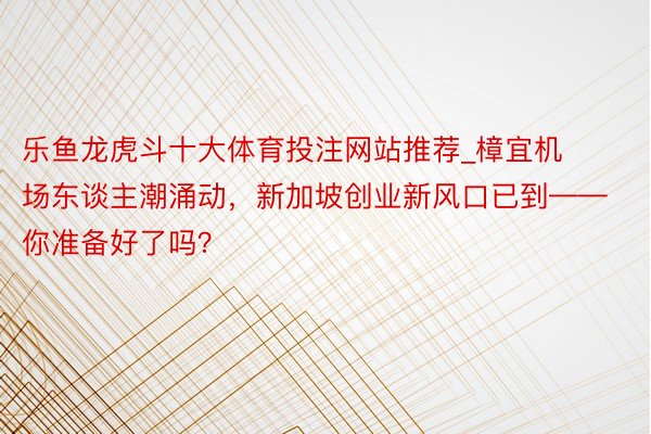 乐鱼龙虎斗十大体育投注网站推荐_樟宜机场东谈主潮涌动，新加坡创业新风口已到——你准备好了吗？