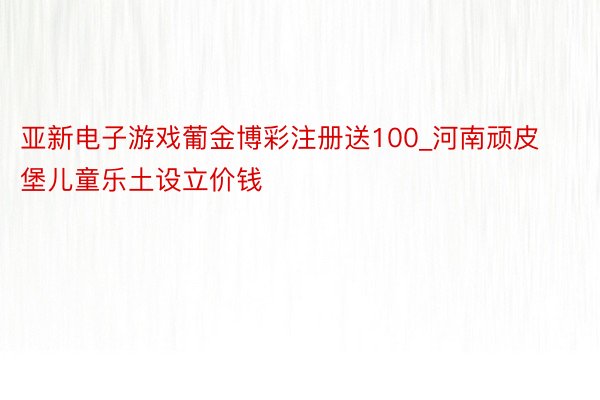 亚新电子游戏葡金博彩注册送100_河南顽皮堡儿童乐土设立价钱