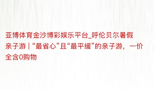 亚博体育金沙博彩娱乐平台_呼伦贝尔暑假亲子游 | “最省心”且“最平缓”的亲子游，一价全含0购物