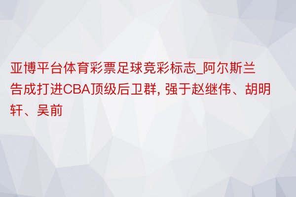 亚博平台体育彩票足球竞彩标志_阿尔斯兰告成打进CBA顶级后卫群, 强于赵继伟、胡明轩、吴前