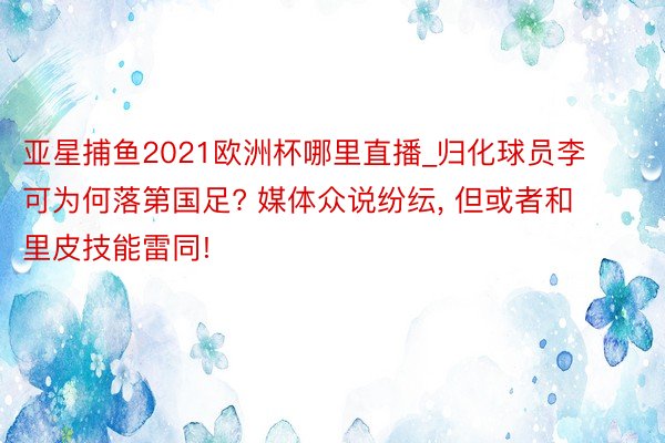 亚星捕鱼2021欧洲杯哪里直播_归化球员李可为何落第国足? 媒体众说纷纭, 但或者和里皮技能雷同!