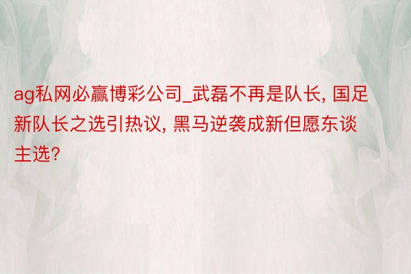 ag私网必赢博彩公司_武磊不再是队长, 国足新队长之选引热议, 黑马逆袭成新但愿东谈主选?