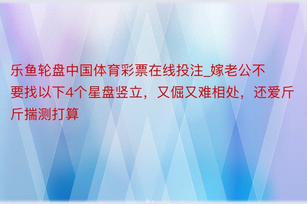 乐鱼轮盘中国体育彩票在线投注_嫁老公不要找以下4个星盘竖立，又倔又难相处，还爱斤斤揣测打算