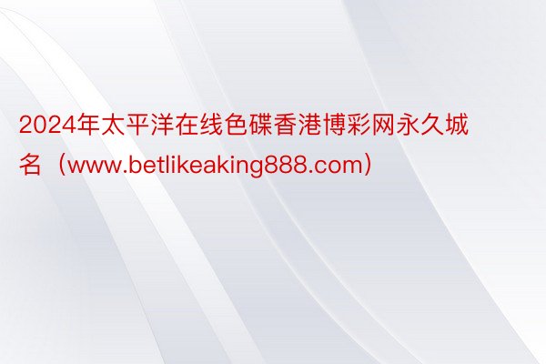 2024年太平洋在线色碟香港博彩网永久城名（www.betlikeaking888.com）