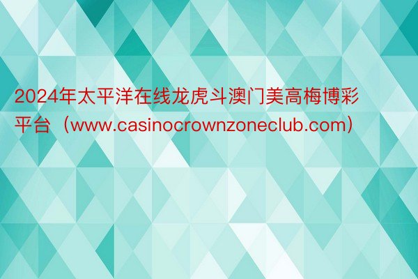 2024年太平洋在线龙虎斗澳门美高梅博彩平台（www.casinocrownzoneclub.com）