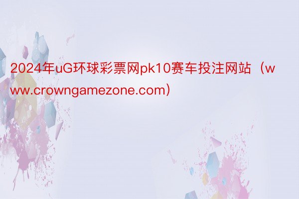 2024年uG环球彩票网pk10赛车投注网站（www.crowngamezone.com）