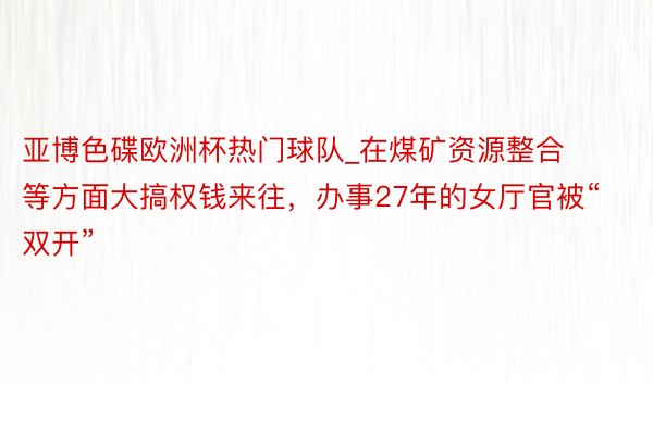 亚博色碟欧洲杯热门球队_在煤矿资源整合等方面大搞权钱来往，办事27年的女厅官被“双开”