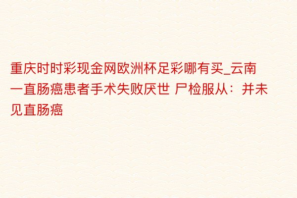 重庆时时彩现金网欧洲杯足彩哪有买_云南一直肠癌患者手术失败厌世 尸检服从：并未见直肠癌