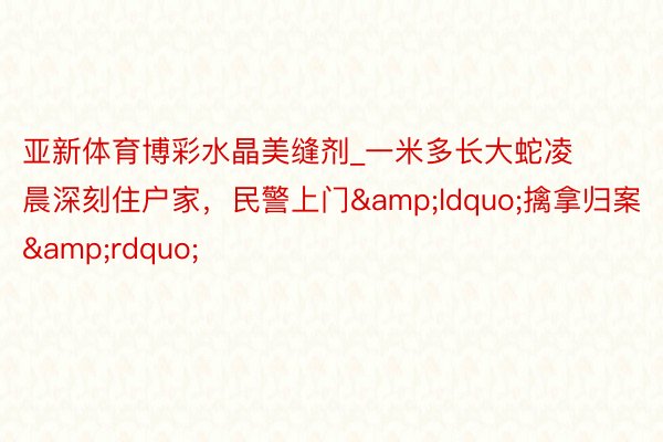 亚新体育博彩水晶美缝剂_一米多长大蛇凌晨深刻住户家，民警上门&ldquo;擒拿归案&rdquo;