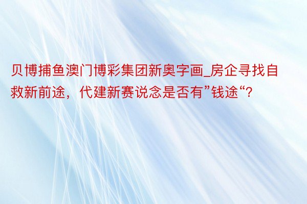 贝博捕鱼澳门博彩集团新奥字画_房企寻找自救新前途，代建新赛说念是否有”钱途“？