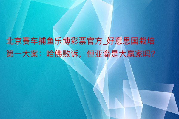 北京赛车捕鱼乐博彩票官方_好意思国栽培第一大案：哈佛败诉，但亚裔是大赢家吗？