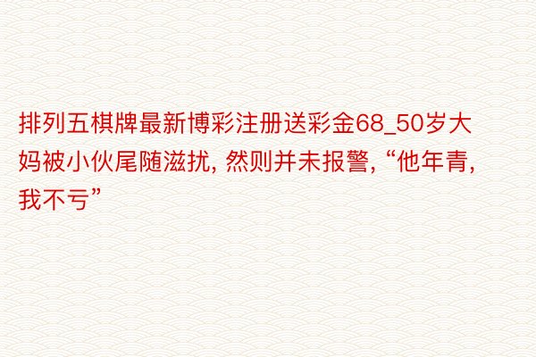 排列五棋牌最新博彩注册送彩金68_50岁大妈被小伙尾随滋扰, 然则并未报警, “他年青, 我不亏”