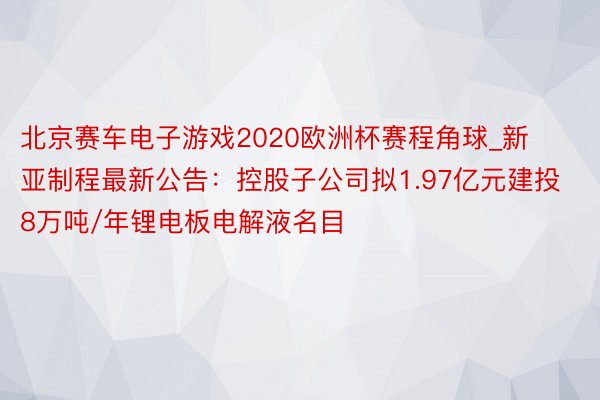 北京赛车电子游戏2020欧洲杯赛程角球_新亚制程最新公告：控股子公司拟1.97亿元建投8万吨/年锂电板电解液名目