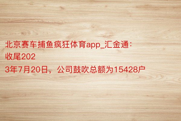 北京赛车捕鱼疯狂体育app_汇金通：
收尾2023年7月20日，公司鼓吹总额为15428户