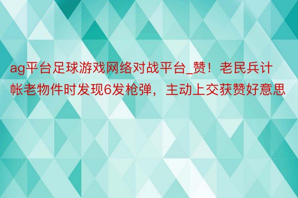 ag平台足球游戏网络对战平台_赞！老民兵计帐老物件时发现6发枪弹，主动上交获赞好意思