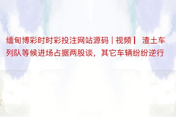 缅甸博彩时时彩投注网站源码 | 视频 ▏渣土车列队等候进场占据两股谈，其它车辆纷纷逆行