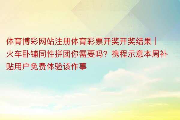 体育博彩网站注册体育彩票开奖开奖结果 | 火车卧铺同性拼团你需要吗？携程示意本周补贴用户免费体验该作事