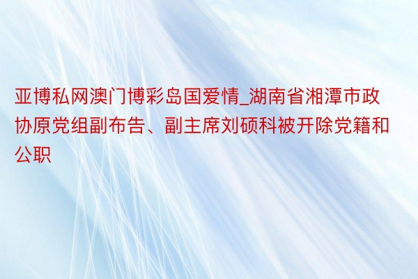 亚博私网澳门博彩岛国爱情_湖南省湘潭市政协原党组副布告、副主席刘硕科被开除党籍和公职