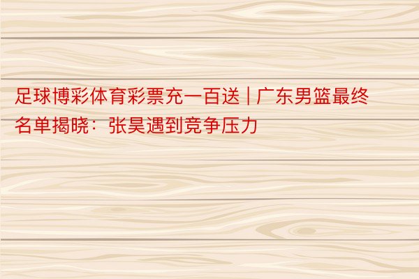 足球博彩体育彩票充一百送 | 广东男篮最终名单揭晓：张昊遇到竞争压力