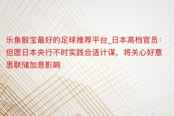 乐鱼骰宝最好的足球推荐平台_日本高档官员：但愿日本央行不时实践合适计谋，将关心好意思联储加息影响