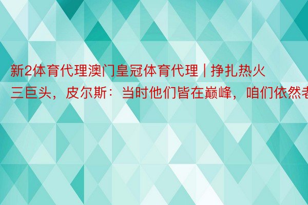 新2体育代理澳门皇冠体育代理 | 挣扎热火三巨头，皮尔斯：当时他们皆在巅峰，咱们依然老了