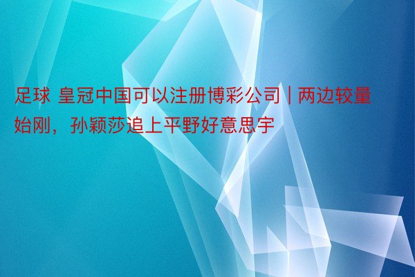 足球 皇冠中国可以注册博彩公司 | 两边较量始刚，孙颖莎追上平野好意思宇