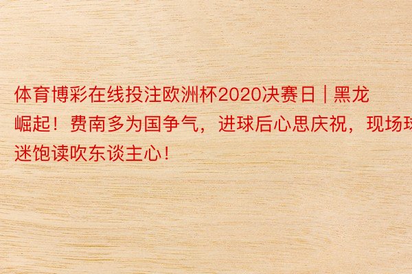 体育博彩在线投注欧洲杯2020决赛日 | 黑龙崛起！费南多为国争气，进球后心思庆祝，现场球迷饱读吹东谈主心！