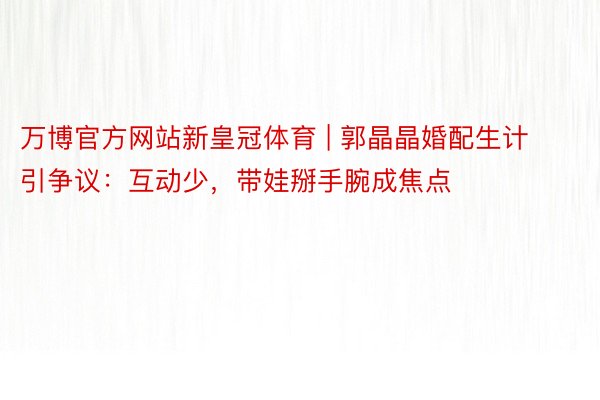 万博官方网站新皇冠体育 | 郭晶晶婚配生计引争议：互动少，带娃掰手腕成焦点