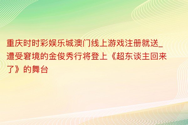 重庆时时彩娱乐城澳门线上游戏注册就送_遭受窘境的金俊秀行将登上《超东谈主回来了》的舞台