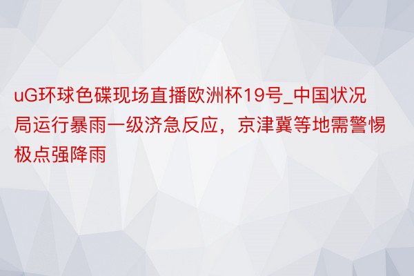 uG环球色碟现场直播欧洲杯19号_中国状况局运行暴雨一级济急反应，京津冀等地需警惕极点强降雨