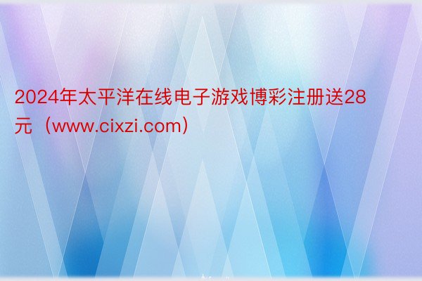 2024年太平洋在线电子游戏博彩注册送28元（www.cixzi.com）