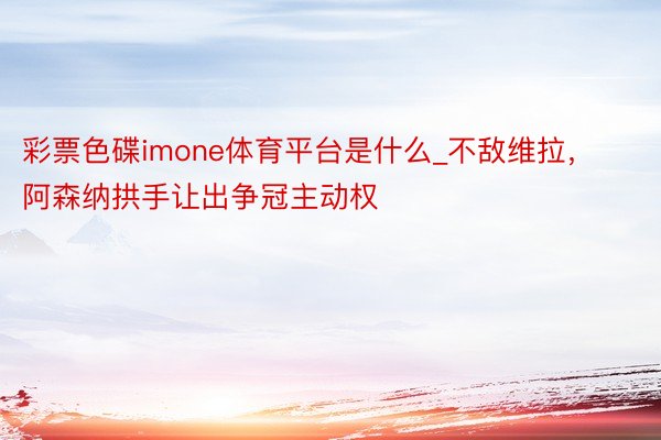 彩票色碟imone体育平台是什么_不敌维拉，阿森纳拱手让出争冠主动权