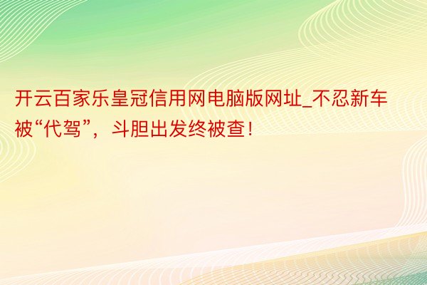 开云百家乐皇冠信用网电脑版网址_不忍新车被“代驾”，斗胆出发终被查！