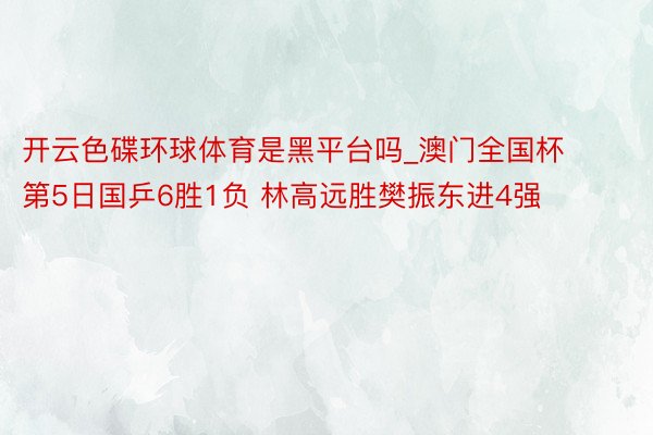 开云色碟环球体育是黑平台吗_澳门全国杯第5日国乒6胜1负 林高远胜樊振东进4强