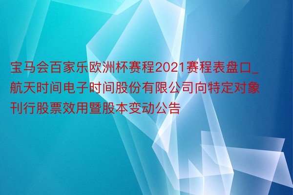 宝马会百家乐欧洲杯赛程2021赛程表盘口_航天时间电子时间股份有限公司向特定对象刊行股票效用暨股本变动公告