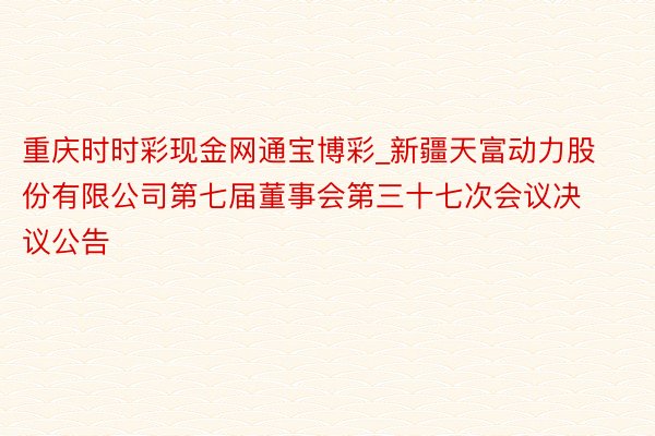 重庆时时彩现金网通宝博彩_新疆天富动力股份有限公司第七届董事会第三十七次会议决议公告