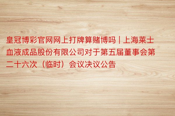 皇冠博彩官网网上打牌算赌博吗 | 上海莱士血液成品股份有限公司对于第五届董事会第二十六次（临时）会议决议公告