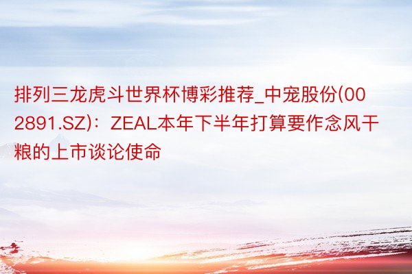 排列三龙虎斗世界杯博彩推荐_中宠股份(002891.SZ)：ZEAL本年下半年打算要作念风干粮的上市谈论使命