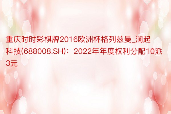 重庆时时彩棋牌2016欧洲杯格列兹曼_澜起科技(688008.SH)：2022年年度权利分配10派3元