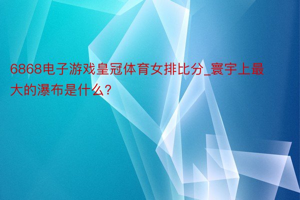 6868电子游戏皇冠体育女排比分_寰宇上最大的瀑布是什么?