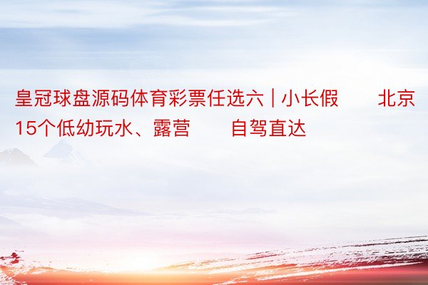 皇冠球盘源码体育彩票任选六 | 小长假⛺️北京15个低幼玩水、露营‼️自驾直达