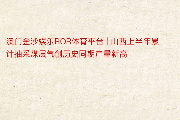 澳门金沙娱乐ROR体育平台 | 山西上半年累计抽采煤层气创历史同期产量新高